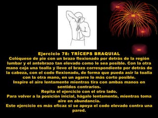Ejercicio 78: TRÍCEPS BRAQUIAL Colóquese de pie con un brazo flexionado por detrás de la región lumbar y el antebrazo tan elevado como le sea posible. Con la otra mano coja una toalla y lleve el brazo correspondiente por detrás de la cabeza, con el codo flexionado, de forma que pueda asir la toalla con la otra mano, en un agarre lo más corto posible. Inspire el aire lentamente mientras tira con ambas manos en sentidos contrarios. Repita el ejercicio con el otro lado. Para volver a la posición inicial, hágalo lentamente, mientras toma aire en abundancia. Este ejercicio es más eficaz si se apoya el codo elevado contra una pared. 