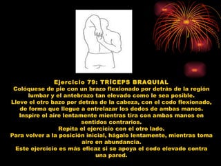 Ejercicio 79: TRÍCEPS BRAQUIAL Colóquese de pie con un brazo flexionado por detrás de la región lumbar y el antebrazo tan elevado como le sea posible. Lleve el otro bazo por detrás de la cabeza, con el codo flexionado, de forma que llegue a entrelazar los dedos de ambas manos. Inspire el aire lentamente mientras tira con ambas manos en sentidos contrarios. Repita el ejercicio con el otro lado. Para volver a la posición inicial, hágalo lentamente, mientras toma aire en abundancia. Este ejercicio es más eficaz si se apoya el codo elevado contra una pared. 