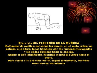 Ejercicio 83: FLEXORES DE LA MUÑECA Colóquese de rodillas, apoyadas las manos, en el suelo, sobre las palmas, a la altura de los hombros, con las muñecas flexionadas y los dedos dirigidos hacia la cabeza. Espire el aire lentamente, mientras inclina el cuerpo hacia el suelo. Para volver a la posición inicial, hágalo lentamente, mientras toma aire en abundancia  