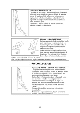 13
Ejercicio 13: ABDOMINALES
Colóquese de pie, frente a una barra horizontal firmemente
sujeta a la pared, situada un poco por debajo de la altura
normal de la cabeza. Coja la barra con ambas manos.
Espire el aire y, lentamente, déjese colgar de la barra,
arqueando el cuerpo, manteniendo los brazos estirados,
como muestra la figura.
Para volver a la posición inicial, hágalo lentamente,
mientras toma aire en abundancia.
TRONCO SUPERIOR
Ejercicio 14: ZONA LUMBAR
Colóquese en posición de sentadillas, con la
parte superior del tronco en contacto con
los muslos y las manos a ambos lados de
los pies con las palmas completamente
apoyadas en el suelo.
Desde esa posición, extienda las rodillas
hasta que note la tensión en los flexores de
las piernas. Pare entonces el movimiento.
Espire el aire y, lentamente, flexione las
rodillas hasta volver a la posición de partida.
Para volver a la posición inicial, hágalo lentamente, mientras toma aire en abundancia.
Ejercicio 15: PARTE LATERAL DEL TRONCO
Colóquese lateralmente junto a una barra horizontal
firmemente sujeta a la pared, situada un poco por debajo
de la altura normal de la cabeza. Sujete la barra con
ambas manos, de forma que estén juntas.
Espire el aire y, lentamente, déjese colgar de la barra
con los brazos estirados y le cuerpo arqueado
lateralmente como indica la figura. Al llegar a la
posición más estirada, manteniendo los brazos por
detrás de las orejas, efectúe una torsión lateral del
cuerpo.
Este ejercicio también proporciona estiramientos
abdominales.
Para volver a la posición inicial, hágalo lentamente,
mientras toma aire en abundancia.
 