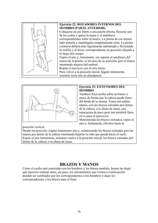 16
BRAZOS Y MANOS
Como el cuello está conectado con los hombros y los brazos también, hemos de elegir
qué ejercicio realizar antes, así pues, los estiramientos que vienen a continuación
pueden ser cambiados por los correspondientes a los hombros y dejar los
correspondientes a los brazos para el final.
Ejercicio 22: ROTADORES INTERNOS DEL
HOMBRO (PARTE ANTERIOR)
Colóquese de pie frente a una puerta abierta, flexione uno
de los codos y apoye la mano y el antebrazo
correspondientes sobre el marco. La pierna de ese mismo
lado atrásela y manténgala completamente recta. La pierna
contraria deberá estar ligeramente adelantada y flexionada
la rodilla y el brazo correspondiente en posición relajada a
lo largo del cuerpo.
Espire el aire y, lentamente, sin separar el antebrazo del
marco de la puerta, ni los pies de su posición, gire el tronco
intentando alejarse del umbral.
Repita el ejercicio con el otro brazo.
Para volver a la posición inicial, hágalo lentamente,
mientras toma aire en abundancia.
Ejercicio 23: EXTENSORES DEL
HOMBRO
Túmbese boca arriba sobre un banco o
mesa, de forma que la cabeza quede fuera
del borde de la misma. Tome con ambas
manos, con los brazos estirados por detrás
de la cabeza, a la altura de mesa, una
mancuerna de poco peso (un tetrabrik lleno
sirve para el ejercicio).
Manteniendo los brazos estirados, espire el
aire y, lentamente, elévelos hasta la
posición vertical.
Desde esa posición, inspire lentamente aire y, manteniendo los brazos estirados gire las
manos por detrás de la cabeza intentando bajarlas lo más que pueda hacia el suelo.
Espire el aire lentamente, mientras vuelve a la posición inicial, los brazos estirados por
detrás de la cabeza, a la altura de mesa.
 