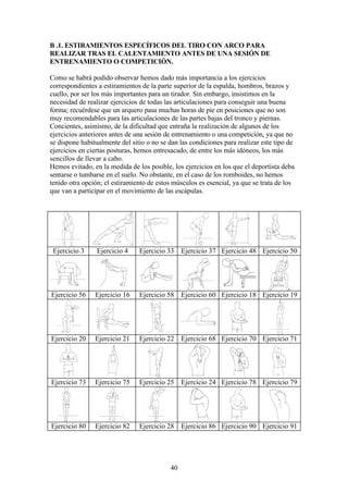 40
B .1. ESTIRAMIENTOS ESPECÍFICOS DEL TIRO CON ARCO PARA
REALIZAR TRAS EL CALENTAMIENTO ANTES DE UNA SESIÓN DE
ENTRENAMIENTO O COMPETICIÓN.
Como se habrá podido observar hemos dado más importancia a los ejercicios
correspondientes a estiramientos de la parte superior de la espalda, hombros, brazos y
cuello, por ser los más importantes para un tirador. Sin embargo, insistimos en la
necesidad de realizar ejercicios de todas las articulaciones para conseguir una buena
forma; recuérdese que un arquero pasa muchas horas de pie en posiciones que no son
muy recomendables para las articulaciones de las partes bajas del tronco y piernas.
Concientes, asimismo, de la dificultad que entraña la realización de algunos de los
ejercicios anteriores antes de una sesión de entrenamiento o una competición, ya que no
se dispone habitualmente del sitio o no se dan las condiciones para realizar este tipo de
ejercicios en ciertas posturas, hemos entresacado, de entre los más idóneos, los más
sencillos de llevar a cabo.
Hemos evitado, en la medida de los posible, los ejercicios en los que el deportista deba
sentarse o tumbarse en el suelo. No obstante, en el caso de los romboides, no hemos
tenido otra opción; el estiramiento de estos músculos es esencial, ya que se trata de los
que van a participar en el movimiento de las escápulas.
Ejercicio 3 Ejercicio 4 Ejercicio 33 Ejercicio 37 Ejercicio 48 Ejercicio 50
Ejercicio 56 Ejercicio 16 Ejercicio 58 Ejercicio 60 Ejercicio 18 Ejercicio 19
Ejercicio 20 Ejercicio 21 Ejercicio 22 Ejercicio 68 Ejercicio 70 Ejercicio 71
Ejercicio 73 Ejercicio 75 Ejercicio 25 Ejercicio 24 Ejercicio 78 Ejercicio 79
Ejercicio 80 Ejercicio 82 Ejercicio 28 Ejercicio 86 Ejercicio 90 Ejercicio 91
 
