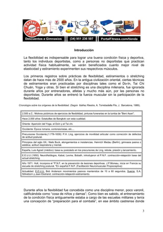 3
Introducción
La flexibilidad es indispensable para lograr una buena condición física y deportiva,
tanto los individuos deportistas, como a personas no deportistas que practican
actividad física habitualmente, se verán beneficiados cuanto mejor nivel de
elasticidad y estiramiento experimenten sus respectivos músculos.
Los primeros registros sobre prácticas de flexibilidad, estiramientos o stretching
datan de hace más de 2500 años. En la antigua civilización oriental, ciertas técnicas
de estiramientos eran practicadas por disciplinas tales como el Do-In, Tai Chi
Chuán, Yoga y otras. Si bien el stretching es una disciplina milenaria, fue ignorada
durante años por entrenadores, atletas y mucho más aún, por las personas no
deportistas; Durante años se entrenó la fuerza muscular sin la participación de la
flexibilidad.
Cronología sobre los orígenes de la flexibilidad. (Según Ibáñez Riestra, A. Torrebadella Flix, J. Barcelona, 1989).
2.500 a.C.: Motivos pictóricos de ejercicios de flexibilidad, pinturas funerarias en la tumba de "Beni Asan".
Hace 2.000 años: Estatuillas de Bangkok con esta cualidad.
Oriente: Aparición del Yoga, el Doïn y el Tai chi.
Occidente: Época romana, contorsionistas, etc....
Precursores Occidente,(1.776-1839): P.H. Ling, ejercicios de movilidad articular como corrección de defectos
de actitud postural.
Principios del siglo XX.: Niels Buck, elongamientos e insistencias. Heinrich Medau (Berlín), gimnasia pasiva o
estática, actitud respiratoria y mental.
España, Luis Agostí (médico): basa su postulado en los precursores de Ling, rebote, presión y lanzamiento.
E.E.U.U (1950): Neurofisiólogos, Kabat, Levine, Bobath, introdujeron el P.N.F. contracción-relajación base del
actual stretching.
Año 1971: Holt, incorpora el *P.N.F, en la prevención de lesiones deportivas. J.P.Moreau, inicia en Francia su
escuela de stretching postural. *En español F.N.P. (Facilitación Neuromuscular Propioceptiva)
Actualidad: E.E.U.U. Bob Anderson movimientos pasivos mantenidos de 10 a 60 segundos. Suecia, S.A.
Sölveborn y Jean Ekstrand, contracción-relajación-estiramiento.
Durante años la flexibilidad fue concebida como una disciplina menor, poco varonil,
calificándola como “cosa de niños y damas”; Como bien es sabido, el entrenamiento
de la condición física antiguamente estaba a cargo de las escuelas militares y tenía
una concepción de “preparación para el combate”, en ese ámbito castrense donde
 