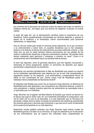 4
los cimientos de la educación se sostenían sobre los pilares del coraje, la valentía, la
fortaleza mental etc., era lógico que una técnica de relajación muscular no tuviera
cabida.
A partir del siglo XX, con la demostración científica sobre la importancia de sus
beneficios, fueron paulatinamente incorporadas por diversos deportes y, gracias al
aporte de la medicina y la fisioterapia, fueron recomendados para personas
sedentarias, no deportistas.
Hoy en día aún existe gran recelo en diversas áreas deportivas, en lo que concierne
a su entrenamiento y sobre todo, en aquellas disciplinas que la han adoptado,
todavía no le dedican el tiempo de entrenamiento que ésta realmente merece, y más
triste aún, es que en estos tiempos todavía escuchamos por los pasillos de los
clubes e instituciones deportivas a algunos entrenadores exclamar “No pierdan tanto
tiempo realizando esos ejercicios y empiecen a entrenar en serio”; Como si el
entrenamiento de la flexibilidad fuera una pérdida total de tiempo.
Si bien hay deportes, como la gimnasia deportiva, que han logrado incorporarla y
entrenarla en forma excepcional, existen un sinnúmero de deportes que siguen
ignorándola y despreciando sus beneficios.
Realmente me asombra terriblemente la falta de flexibilidad que poseen la mayoría
de los futbolistas (ejemplificando este deporte por ser el que más simpatizantes y
seguidores posee), yo me pregunto, ¿Los entrenadores y preparadores físicos de
fútbol no son conscientes de que, cuanto mayor nivel de flexibilidad posee un
futbolista menor probabilidad de lesionarse tendrá?
El futbolista más flexible que conocí fue el mexicano Hugo Sánchez, la diferencia de
flexibilidad entre este deportista y sus compañeros era realmente abismal, cuando lo
veía precalentar y realizar diversos ejercicios de estiramiento se asemejaba más a
un gimnasta que a un futbolista.
Hugo Sánchez fue el jugador del Real Madrid de España que menos se lesionó en
la época que jugó en dicho club; En una entrevista periodística le preguntaron cuál
era la razón por la cual no se lesionaba, a lo que respondió que su hermana era
gimnasta y desde chico le había inculcado los beneficios del stretching enseñándole
los diversos ejercicios y técnicas para entrenarlo y que esa era la razón fundamental
de la ausencia de lesiones en su vida deportiva.
Realmente resulta patético entender que Hugo Sanchez logró dichos niveles de
flexibilidad gracias a la labor de su hermana, en lugar de obtenerlos por la educación
de sus entrenadores, que se supone han estudiado años, preparándose en
 