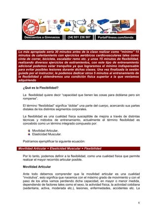 6
Lo más apropiado sería 30 minutos antes de la clase realizar como “mínimo” 15
minutos de calentamiento con ejercicios aeróbicos cardiovasculares tales como
cinta de correr, bicicleta, escalador remo etc. y unos 15 minutos de flexibilidad,
realizando diversos ejercicios de estiramientos, con este tipo de entrenamiento
adicional podemos estar tranquilos ya que lograremos el mínimo indispensable
para evitar posibles lesiones durante dichas clases. Una vez finalizada la sesión
guiada por el instructor, le podemos dedicar otros 5 minutos al entrenamiento de
la flexibilidad y obtendremos una condición física superior a la que veníamos
adquiriendo
¿Qué es la Flexibilidad?
La flexibilidad quiere decir “capacidad que tienen las cosas para doblarse pero sin
romperse”.
El término “flexibilidad” significa “doblar” una parte del cuerpo, acercando sus partes
distales de los distintos segmentos corporales.
La flexibilidad es una cualidad física susceptible de mejora a través de distintas
técnicas y métodos de entrenamiento, actualmente el término flexibilidad es
concebido como un término integrado compuesto por:
Movilidad Articular.
Elasticidad Muscular.
Podríamos ejemplificar la siguiente ecuación:
Movilidad Articular + Elasticidad Muscular = Flexibilidad
Por lo tanto, podemos definir a la flexibilidad, como una cualidad física que permite
realizar el mayor recorrido articular posible.
Movilidad Articular
Ante todo debemos comprender que la movilidad articular es una cualidad
“involutiva”, esto significa que nacemos con el máximo grado de movimiento y con el
paso de los años vamos perdiendo dicha capacidad, en mayor o menor medida,
dependiendo de factores tales como el sexo, la actividad física, la actividad cotidiana
(sedentaria, activa, moderada etc.), lesiones, enfermedades, accidentes etc. La
 