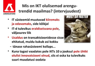 Mis on IKT olulisemad arengu-
       trendid maailmas? (intervjuudest)
 IT süsteemid muutuvad kiiremaks
  ja odavamaks, side kõikjal
 IT-d tulevikus eraldiseisvana pole,
  väljasurev liik
 Usaldus on transaktsioonidesse sisse
  ehitatud, muidu kukub asi kokku
 - tänase rahasüsteemi kollaps...
 Kuna tagasi vaadates pole IKTs 10 a jooksul pole ühtki
  olulist innovatsiooni olnud, siis ei oska ka tulevikuks
  suuri muudatusi oodata
 