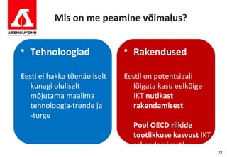 Mis on me peamine võimalus?


   Tehnoloogiad                 Rakendused

Eesti ei hakka tõenäoliselt   Eestil on potentsiaali
   kunagi oluliselt              lõigata kasu eelkõige
   mõjutama maailma              IKT nutikast
   tehnoloogia-trende ja         rakendamisest
   -turge
                                  Pool OECD riikide
                                  tootlikkuse kasvust IKT
                                  rakendamisest!
                                                            22
 