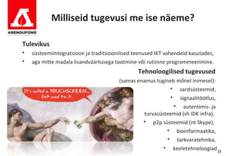 Milliseid tugevusi me ise näeme?

Tulevikus
   süsteemiintegratsioon ja traditsioonilised teenused IKT vahendeid kasutades,
   aga mitte madala lisandväärtusega tootmine või rutiinne programmeerimine.
                                                Tehnoloogilised tugevused
                                        (samas enamus tugineb mõnel inimesel):
                                                                  sardsüsteemid,
                                                                  signaalitöötlus,
                                                                    autentimis- ja
                                                  turvasüsteemid (sh IDK infra),
                                                     p2p süsteemid (nt Skype),
                                                                 bioinformaatika,
                                                                 tarkvaratehnika,
                                                               keeletehnoloogiad 23
 