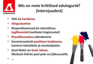 Mis on meie kriitilised edutegurid?
                  (intervjuudest)
   Võti on hariduses
   Võrgustumine
   Eksporditoetused jm ettevõtluse
    tugifinantsid (nutikatel tingimustel)
   Ettevõtlusvaimu edendamine
   Emotsionaalselt positiivse keskkonna
    loomine kohalikele ja sissetulijatele.
   Eesti Nokia on Eesti rahvas.
    Üksikute liidrite peal pole asi jätkusuutlik.
   ...
 