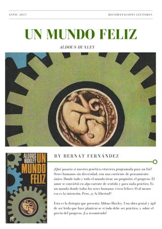 ALDOUS HUXLEY
UN MUNDO FELIZ
ESTIU 2017 RECOMANACIONS LECTORES
BY BERNAT FERNÁNDEZ
¿Qué pasaría si nuestra genética estuviera programada para un fin?
Seres humanos sin diversidad, con una corriente de pensamiento
único. Donde todo y todo el mundo tiene un propósito: el progreso. El
amor se convirtió en algo carente de sentido y para nada práctico. Es
un mundo donde todos los seres humanos viven felices. O al menos
esa es la intención. Pero, ¿y la libertad?
Esta es la distopía que presenta Aldous Huxley. Una obra genial y ágil
de ser leída que hace plantear-se si todo debe ser práctico, y sobre el
precio del progreso. ¡La recomiendo!
 