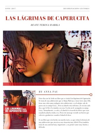 BEATE TERESA HARIKA
LAS LÁGRIMAS DE CAPERUCITA
ESTIU 2017 RECOMANACIONS LECTORES
BY ANNA PAU
Estos días me he leído un libro que se titula Las lágrimas de Caperucita.
Se trata de una adolescente que se llama Malvina y tiene trece años. Ella
tiene una vida como cualquier otra adolescente; va al colegio, sale de
paseo con su amiga Lizzy,.. Pero su abuelo está enfermo y le envían cada
día a que le lleve la comida a su casa. Un día no le acompaña su amiga
Lizzy. Normalmente, va sola y el abuelo le recuerda lo felices que eran
cuando la abuela estaba viva. Pero este mensaje esconde un horror que
volverá a producirse cuando el abuelo la bese.
Es un libro que está hecho con mucho tacto, ya que relata la historia de
una adolescente que atraviesa una situación muy difícil. Pero también
trata de una amistad muy importante y un primer amor muy bonito y
delicado.
 