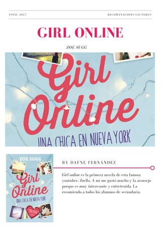 ZOE SUGG
GIRL ONLINE
ESTIU 2017 RECOMANACIONS LECTORES
BY DAFNE FERNÁNDEZ
Girl online es la primera novela de esta famosa
youtuber, Zoella. A mí me gustó mucho y la aconsejo
porque es muy interesante y entretenida. La
recomiendo a todos los alumnos de secundaria.
 