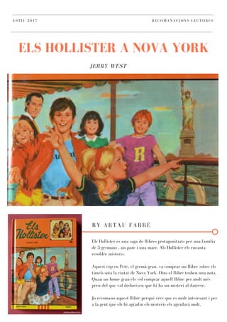 JERRY WEST
ELS HOLLISTER A NOVA YORK
ESTIU 2017 RECOMANACIONS LECTORES
BY ARTAU FARRÉ
Els Hollister és una saga de llibres protagonitzats per una família
de 5 germans , un pare i una mare. Als Hollister els encanta
resoldre misteris.
Aquest cop en Pete, el germà gran, va comprar un llibre sobre els
túnels sota la ciutat de Nova York. Dins el llibre troben una nota.
Quan un home gran els vol comprar aquell llibre per molt més
preu del que val dedueixen que hi ha un misteri al darrere.
Jo recomano aquest llibre perquè crec que es molt interesant i per
a la gent que els hi agradin els misteris els agradarà molt.
 
