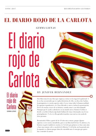 GEMMA LIENAS
EL DIARIO ROJO DE LA CARLOTA
ESTIU 2017 RECOMANACIONS LECTORES
BY JENIFER HERNÁNDEZ
Este libro trata de una chica que empieza a entrar en la etapa de la pubertad. A
la vez hay un narrador que te explica historietas de ella y su día a día. Carlota,
la protagonista, te enseña aspectos sobre el sexo, temas tabú, la homosexualidad,
los aparatos reproductores, etc. Para ella todo es nuevo, incluso la menstruación.
Pero te lo enseña a través de su historia, cuando conoce a un chico llamado
Flanagan que le ayuda a adentrarse en un mundo nuevo. Entonces Carlota se
decide a escribir el diario rojo donde hablará de temas relacionados con el sexo
principalmente. Y a la vez ella aprenderá muchas cosas nuevas con ayuda de
otras personas.
Recomiendo el libro a partir de los 14 años más o menos, porque algunos
aspectos a veces cuesta entenderlos, pero es un libro fácil de leer. Es adictivo y la
historia en parte también te enseña a ti. Yo lo leí por primera vez hace unos años
y hace una semana volví a sacarlo de la librería. Y, de hecho, me ha gustado más
la segunda vez. Quizás porqué ahora he entendido más el concepto que quiere
dar a entender la autora.
 