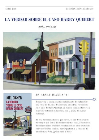 JOËL DICKER
LA VERDAD SOBRE EL CASO HARRY QUEBERT
ESTIU 2017 RECOMANACIONS LECTORES
BY ARNAU JUANMARTÍ
Esta novela se inicia con el descubrimiento del cadáver de
una chica de 15 años, desaparecida años atrás, encontrada
en el patio de Harry Quebert, un famoso escritor. Harry va a
tener que defender su inocencia con la ayuda de Marcus
Goldman.
En esta historia nada es lo que parece, se van descubriendo
historias y a su vez se desmienten muchas otras. No solo es la
historia de varios crímenes, sino también de amor prohibido
entre este ilustre escritor, Harry Quebert, y la chica de 15
años llamada Nola. ¿Quién mato a Nola?
 