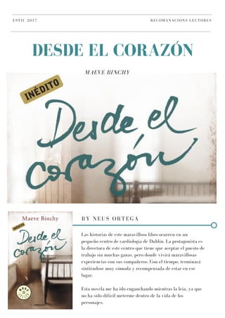 MAEVE BINCHY
DESDE EL CORAZÓN
ESTIU 2017 RECOMANACIONS LECTORES
BY NEUS ORTEGA
Las historias de este maravilloso libro ocurren en un
pequeño centro de cardiología de Dublín. La protagonista es
la directora de este centro que tiene que aceptar el puesto de
trabajo sin muchas ganas, pero donde vivirá maravillosas
experiencias con sus compañeros. Con el tiempo, terminará
sintiéndose muy cómoda y recompensada de estar en ese
lugar.
Esta novela me ha ido enganchando mientras la leía, ya que
no ha sido difícil meterme dentro de la vida de los
personajes.
 