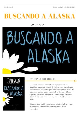 JOHN GREEN
BUSCANDO A ALASKA
ESTIU 2017 RECOMANACIONS LECTORES
BY GENÍS RODRÍGUEZ
Las historias de este maravilloso libro ocurren en un
pequeño centro de cardiología de Dublín. La protagonista es
la directora de este centro que tiene que aceptar el puesto de
trabajo sin muchas ganas, pero donde vivirá maravillosas
experiencias con sus compañeros. Con el tiempo, terminará
sintiéndose muy cómoda y recompensada de estar en ese
lugar.
Esta novela me ha ido enganchando mientras la leía, ya que
no ha sido difícil meterme dentro de la vida de los
personajes.
 