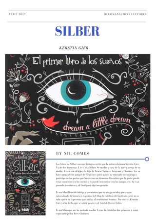 KERSTIN GIER
SILBER
ESTIU 2017 RECOMANACIONS LECTORES
BY NIL COMES
Los libros de Silber son una trilogía escrita por la autora alemana Kerstin Gier.
Va de dos hermanas, Liv y Mia Silber. Se mudan a casa de la nueva pareja de su
madre. Viven con el hijo y la hija de Ernest Spencer, Grayson y Florence. Liv se
hace amiga de los amigos de Grayson y poco a poco va entrando en su grupo y
participa en los pactos que hacen con un demonio. Descubre que la gente puede
estar consciente en los sueños y te puedes encontrar con los amigos, etc. Le van
pasando aventuras y al final pasa algo inesperado.
Es un libro lleno de intriga y encuentro que es una gran idea que vayan
intercalando la historia y capturas del blog de cotilleos del instituto, pero no se
sabe quién es la persona que utiliza el seudónimo Secrecy. Por suerte, Kerstin
Gier ya ha dicho que se sabrá quién es al final del tercer libro.
Es un libro que me ha gustado mucho. Ya me he leído los dos primeros y estoy
esperando poder leer el tercero.
 