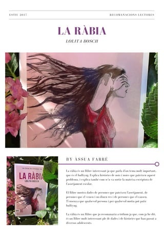 LA RÀBIA
LOLITA BOSCH
ESTIU 2017 RECOMANACIONS LECTORES
BY ÀSSUA FARRÉ
La ràbia és un llibre interessant ja que parla d'un tema molt important,
que és el bulliyng. Explica històries de nois i noies que pateixen aquest
problema, i explica també com se'n va sortir la mateixa escriptora de
l'assetjament escolar.
El llibre mostra dades de persones que pateixen l'assetjament, de
persones que el veuen i no diuen res i de persones que el causen.
T'ensenya que qualsevol persona i per qualsevol motiu pot patir
bulliyng.
La ràbia és un llibre que jo recomanaria a tothom ja que, com ja he dit,
és un llibre molt interessant ple de dades i de històries que han passat a
diversos adolescents.
 