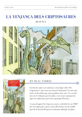 LA VENJANÇA DELS CRIPTOSAURES
JOAN PLA
ESTIU 2017 RECOMANACIONS LECTORES
BY BLAI ANDREU
Un dia dos amics van començar a investigar sobre "Els
Criptosaures", que eren una mena de dinosaures. Un mes més
tard van descobrir que encara podien estar vius. I sí, ere del
tot cert. Un dimarts per la tarda es van veure caminant tot
tipus de criptosaures pel carrer principal d'Escòcia .
A causa d'aquest fet el govern escocès va decidir fer un "ZOO"
per als criptosaures, però a una colla d'amics no els sembla
gens bé la decisió del govern i intenten sabotejar els plans.
 