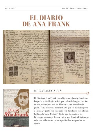 EL DIARIO
DE ANA FRANK
ESTIU 2017 RECOMANACIONS LECTORES
BY NATÀLIA ADUÀ
El Diario de Ana Frank es un libro muy bonito donde ves
lo que la gente llegó a sufrir por culpa de las guerras. Ana
es una joven que vivía en Alemania, con ascendencia
judía, Tenía una vida normal hasta que los nazis llegaron
a su país, y junto con su diario y su familia se escondió en
la llamada "casa de atrás". Hasta que los nazis se los
llevaron a un campo de concentración, donde el único que
salió con vida fue su padre, que finalmente publicó su
diario.
 