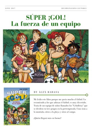 SÚPER ¡GOL!
La fuerza de un equipo
ESTIU 2017 RECOMANACIONS LECTORES
BY ÀLEX RABASA
Me leído este libro porque me gusta mucho el fútbol. Lo
recomiendo a los que adoran el fútbol, es muy divertido.
Trata de un equipo de niños llamados los "Cebolletas" que
se dividen en tres grupos en la pretemporada. Unos irán a
la montaña, otros a la playa y otros al campo.
¿Quién llegará más en forma?
 