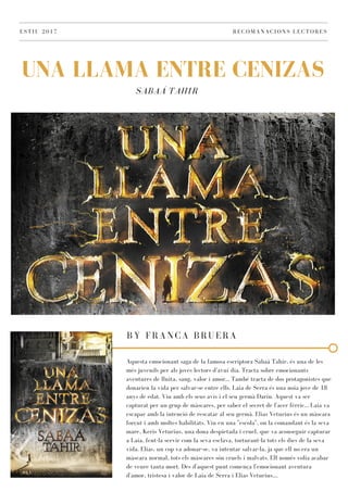 SABAÁ TAHIR
UNA LLAMA ENTRE CENIZAS
ESTIU 2017 RECOMANACIONS LECTORES
BY FRANCA BRUERA
Aquesta emocionant saga de la famosa escriptora Sabaá Tahir, és una de les
més juvenils per als joves lectors d'avui dia. Tracta sobre emocionants
aventures de lluita, sang, valor i amor... També tracta de dos protagonistes que
donarien la vida per salvar-se entre ells. Laia de Serra és una noia jove de 18
anys de edat. Viu amb els seus avis i el seu germà Darin. Aquest va ser
capturat per un grup de màscares, per saber el secret de l'acer fèrric... Laia va
escapar amb la intenció de rescatar al seu germà. Elias Veturius és un màscara
forçut i amb moltes habilitats. Viu en una "escola", on la comandant és la seva
mare, Keris Veturius, una dona despietada i cruel, que va aconseguir capturar
a Laia, fent-la servir com la seva esclava, torturant-la tots els dies de la seva
vida. Elias, un cop va adonar-se, va intentar salvar-la, ja que ell no era un
màscara normal, tots els màscares són cruels i malvats. Ell només volia acabar
de veure tanta mort. Des d'aquest punt comença l'emocionant aventura
d'amor, tristesa i valor de Laia de Serra i Elias Veturius....
 
