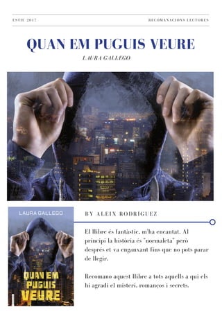 LAURA GALLEGO
QUAN EM PUGUIS VEURE
ESTIU 2017 RECOMANACIONS LECTORES
BY ALEIX RODRÍGUEZ
El llibre és fantàstic, m'ha encantat. Al
principi la història és "normaleta" però
després et va enganxant fins que no pots parar
de llegir.
Recomano aquest llibre a tots aquells a qui els
hi agradi el misteri, romanços i secrets.
 