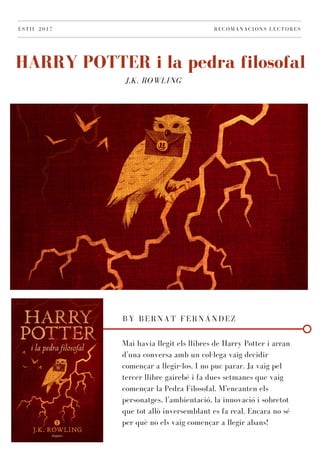 J.K. ROWLING
HARRY POTTER i la pedra filosofal
ESTIU 2017 RECOMANACIONS LECTORES
BY BERNAT FERNÁNDEZ
Mai havia llegit els llibres de Harry Potter i arran
d'una conversa amb un col·lega vaig decidir
començar a llegir-los. I no puc parar. Ja vaig pel
tercer llibre gairebé i fa dues setmanes que vaig
començar la Pedra Filosofal. M'encanten els
personatges, l'ambientació, la innovació i sobretot
que tot allò inversemblant es fa real. Encara no sé
per què no els vaig començar a llegir abans!
 