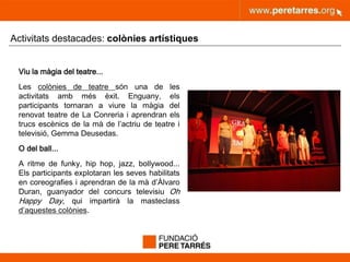 peretarres.orgwww.peretarres.org
Activitats destacades: colònies artístiques
Viu la màgia del teatre...
Les colònies de teatre són una de les
activitats amb més èxit. Enguany, els
participants tornaran a viure la màgia del
renovat teatre de La Conreria i aprendran els
trucs escènics de la mà de l’actriu de teatre i
televisió, Gemma Deusedas.
O del ball...
A ritme de funky, hip hop, jazz, bollywood...
Els participants explotaran les seves habilitats
en coreografies i aprendran de la mà d’Àlvaro
Duran, guanyador del concurs televisiu Oh
Happy Day, qui impartirà la masteclass
d’aquestes colònies.
 
