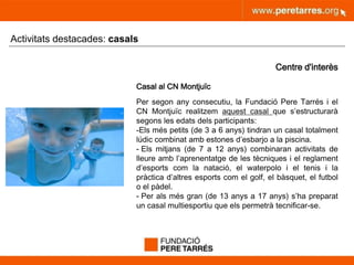 peretarres.orgwww.peretarres.org
Activitats destacades: casals
Centre d'interès
Casal al CN Montjuïc
Per segon any consecutiu, la Fundació Pere Tarrés i el
CN Montjuïc realitzem aquest casal que s’estructurarà
segons les edats dels participants:
-Els més petits (de 3 a 6 anys) tindran un casal totalment
lúdic combinat amb estones d’esbarjo a la piscina.
- Els mitjans (de 7 a 12 anys) combinaran activitats de
lleure amb l’aprenentatge de les tècniques i el reglament
d’esports com la natació, el waterpolo i el tenis i la
pràctica d’altres esports com el golf, el bàsquet, el futbol
o el pàdel.
- Per als més gran (de 13 anys a 17 anys) s’ha preparat
un casal multiesportiu que els permetrà tecnificar-se.
 