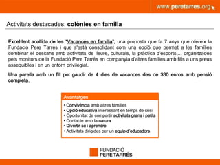 peretarres.orgwww.peretarres.org
Activitats destacades: colònies en família
Excel·lent acollida de les “Vacances en família”, una proposta que fa 7 anys que ofereix la
Fundació Pere Tarrés i que s'està consolidant com una opció que permet a les famílies
combinar el descans amb activitats de lleure, culturals, la pràctica d'esports,... organitzades
pels monitors de la Fundació Pere Tarrés en companyia d'altres famílies amb fills a uns preus
assequibles i en un entorn privilegiat.
Una parella amb un fill pot gaudir de 4 dies de vacances des de 330 euros amb pensió
completa.
• Convivència amb altres famílies
• Opció educativa interessant en temps de crisi
• Oportunitat de compartir activitats grans i petits
• Contacte amb la natura
• Divertir-se i aprendre
• Activitats dirigides per un equip d’educadors
Avantatges
 