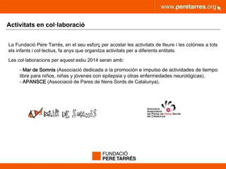 peretarres.orgwww.peretarres.org
Activitats en col·laboració
La Fundació Pere Tarrés, en el seu esforç per acostar les activitats de lleure i les colònies a tots
els infants i col·lectius, fa anys que organitza activitats per a diferents entitats.
Les col·laboracions per aquest estiu 2014 seran amb:
- Mar de Somnis (Associació dedicada a la promoción e impulso de actividades de tiempo
libre para niños, niñas y jóvenes con epilepsia y otras enfermedades neurológicas).
- APANSCE (Associació de Pares de Nens Sords de Catalunya).
 