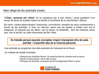 peretarres.orgwww.peretarres.org
Valor afegit de les activitats d’estiu
“L’Estiu, vacances per créixer” és la campanya per a que infants i joves gaudeixin d’un
temps de lleure de qualitat mentre es facilita la conciliació de la vida familiar i laboral.
Els nens i nenes desenvolupen l’autonomia, convivència i amplien els seus coneixements a
través de les activitats. A més, es reforcen valors que els ajuden a créixer com ara la
integració, el respecte per als altres i per la natura, la solidaritat... Són els mateixos valors
que, com a família, es volen transmetre als fills i filles.
Les activitats es programen des dels postulats de l’educació en el lleure.
Un mètode de treball innovador:
• Observar per entendre l'entorn, tot experimentant el contacte amb la natura.
• Gaudir a través del joc i de la vida en grup.
• Participar en activitats i propostes que fan protagonista l'infant i el jove.
Es treballa perquè aquests conceptes vinguin impregnats dins de cada
activitat i s'assimilin des de la vivència personal.
 