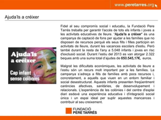 peretarres.orgwww.peretarres.org
Ajuda’ls a créixer
Fidel al seu compromís social i educatiu, la Fundació Pere
Tarrés treballa per garantir l'accés de tots els infants i joves a
les activitats educatives de lleure. “Ajuda’ls a créixer" és una
campanya de captació de fons per ajudar a les famílies que no
disposen de recursos perquè els seus fills i filles participin en
activitats de lleure, durant les vacances escolars d'estiu. Però
també durant la resta de l'any a 5.048 infants i joves en risc
d'exclusió social. Durant l’estiu del 2013 es van atorgar 2.322
beques amb una suma total d’ajudes de 650.545,17€, euros.
Malgrat les dificultats econòmiques, les activitats de lleure a
l’estiu són un recurs molt important per a les famílies. La
campanya s’adreça a fills de famílies amb pocs recursos i,
concretament, a aquells que viuen en un entorn familiar i
social desestructurat. Aquests infants presenten freqüentment
carències afectives, sanitàries, de desenvolupament i
relacionals. L'experiència de les colònies i del centre d'esplai
diari esdevé una experiència educativa i d'integració social
única i un espai ideal per suplir aquestes mancances i
contribuir al seu creixement.
 