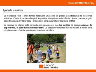 peretarres.orgwww.peretarres.org
Ajuda’ls a créixer
La Fundació Pere Tarrés també reservarà una sèrie de places a cadascuna de les seves
activitats d’estiu i centres d’esplai. Aquestes s’ompliran amb infants i joves que no puguin
accedir a cap activitat d’estiu i el seu cost serà assumit per la pròpia entitat.
La reserva de places està pensada pels casos en el que les famílies no poden sufragar, de
cap manera, el cost d’una activitat d’estiu. La detecció d’aquests casos es farà a través dels
propis centres d’esplai, parròquies i centres escolars.
 