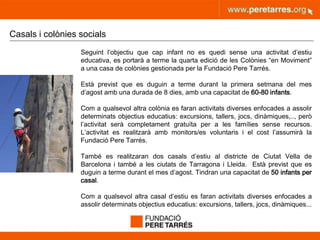 peretarres.orgwww.peretarres.org
Casals i colònies socials
Seguint l’objectiu que cap infant no es quedi sense una activitat d’estiu
educativa, es portarà a terme la quarta edició de les Colònies “en Moviment”
a una casa de colònies gestionada per la Fundació Pere Tarrés.
Està previst que es duguin a terme durant la primera setmana del mes
d’agost amb una durada de 8 dies, amb una capacitat de 60-80 infants.
Com a qualsevol altra colònia es faran activitats diverses enfocades a assolir
determinats objectius educatius: excursions, tallers, jocs, dinàmiques,.., però
l’activitat serà completament gratuïta per a les famílies sense recursos.
L’activitat es realitzarà amb monitors/es voluntaris i el cost l’assumirà la
Fundació Pere Tarrés.
També es realitzaran dos casals d’estiu al districte de Ciutat Vella de
Barcelona i també a les ciutats de Tarragona i Lleida. Està previst que es
duguin a terme durant el mes d’agost. Tindran una capacitat de 50 infants per
casal.
Com a qualsevol altra casal d’estiu es faran activitats diverses enfocades a
assolir determinats objectius educatius: excursions, tallers, jocs, dinàmiques...
 