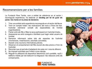 peretarres.orgwww.peretarres.org
Recomanancions per a les famílies
La Fundació Pere Tarrés, com a entitat de referència en el sector i
reconeguda experiència, ha elaborat un decàleg per tal de guiar els
pares i les mares en la presa de decisions:
1. Triar una entitat amb experiència reconeguda en el sector del lleure
2. Tenir en compte l’edat i les motivacions del noi/a a l’hora de triar.
l’activitat (demanar consell als especialistes de l’entitat
organitzadora).
3. Pactar amb els fills o filles la seva participació en l’activitat d’estiu.
4. Assessorar-se amb coneguts o familiars que hagin estat usuaris de
l’entitat.
5. Demanar informació sobre tots els aspectes de l’activitat
(monitors/es, instal·lacions, activitats concretes).
6. Assistir a les reunions informatives prèvies.
7. Observar el comportament del fill/a durant els dies previs a l’inici de
l’activitat.
8. Recordar que el període d’adaptació de cada noi i noia és diferent.
9. No imposar activitats que l’infant o jove rebutja.
10. Regular la utilització de dispositius electrònics (cd’s portàtils, mp3) i
telèfons mòbils per tal d’afavorir la integració i les relacions amb els
companys/es.
 
