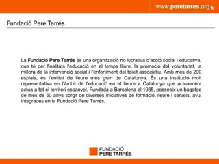 peretarres.orgwww.peretarres.org
Fundació Pere Tarrés
La Fundació Pere Tarrés és una organització no lucrativa d'acció social i educativa,
que té per finalitats l'educació en el temps lliure, la promoció del voluntariat, la
millora de la intervenció social i l'enfortiment del teixit associatiu. Amb més de 200
esplais, és l’entitat de lleure més gran de Catalunya. És una institució molt
representativa en l'àmbit de l'educació en el lleure a Catalunya que actualment
actua a tot el territori espanyol. Fundada a Barcelona el 1985, posseeix un bagatge
de més de 50 anys sorgit de diverses iniciatives de formació, lleure i serveis, avui
integrades en la Fundació Pere Tarrés.
 