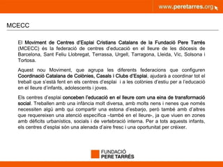 peretarres.orgwww.peretarres.org
MCECC
El Moviment de Centres d’Esplai Cristians Catalans de la Fundació Pere Tarrés
(MCECC) és la federació de centres d’educació en el lleure de les diòcesis de
Barcelona, Sant Feliu Llobregat, Terrassa, Urgell, Tarragona, Lleida, Vic, Solsona i
Tortosa.
Aquest nou Moviment, que agrupa les diferents federacions que configuren
Coordinació Catalana de Colònies, Casals i Clubs d’Esplai, ajudarà a coordinar tot el
treball que s’està fent en els centres d’esplai i a les colònies d’estiu per a l’educació
en el lleure d’infants, adolescents i joves.
Els centres d’esplai conceben l’educació en el lleure com una eina de transformació
social. Treballen amb una infància molt diversa, amb molts nens i nenes que només
necessiten algú amb qui compartir una estona d’esbarjo, però també amb d’altres
que requereixen una atenció específica –també en el lleure-, ja que viuen en zones
amb dèficits urbanístics, socials i de vertebració interna. Per a tots aquests infants,
els centres d’esplai són una alenada d’aire fresc i una oportunitat per créixer.
 