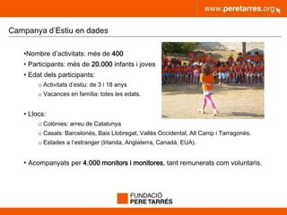 peretarres.orgwww.peretarres.org
Campanya d’Estiu en dades
•Nombre d’activitats: més de 400
• Participants: més de 20.000 infants i joves
• Edat dels participants:
o Activitats d’estiu: de 3 i 18 anys
o Vacances en família: totes les edats.
• Llocs:
o Colònies: arreu de Catalunya
o Casals: Barcelonès, Baix Llobregat, Vallès Occidental, Alt Camp i Tarragonès.
o Estades a l’estranger (Irlanda, Anglaterra, Canadà, EUA).
• Acompanyats per 4.000 monitors i monitores, tant remunerats com voluntaris.
 
