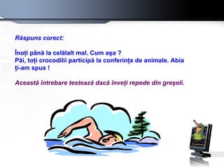 Răspuns corect:   Înoţi până la celălalt mal. Cum a ş a ?  P ă i, toţi crocodilii participă la conferinţa de animale. Abia  ţ i-am spus !  Aceast ă   î ntrebare testează dacă înveţi repede din greşeli.   