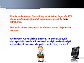 Conform Andersen Consulting Worldwide, în jur de 90% dintre profesioniştii testaţi au răspuns greşit la  toate  întrebările. Dar mulţi dintre preşcolari au dat mai multe răspunsuri corecte. Anderson Consulting  spune, în concluzie,că dezaprobă teoria că cei mai mulţi profesionişti au creierul ca unul de patru ani .  Nu, nu au ! 