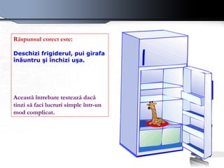 Răspunsul corect este:   Deschizi frigiderul, pui girafa înăuntru şi închizi uşa.   Această întrebare testează dacă tinzi să faci lucruri simple într-un mod complicat.   