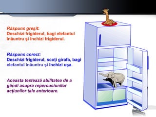 Răspuns greşit :  Deschizi frigiderul, bagi elefantul  înăuntru  şi închizi frigiderul.   Răspuns corect: Deschizi frigiderul, scoţi girafa, bagi  elefantul  înăuntru  şi  închizi uşa.  Aceasta testează abilitatea de a gândi asupra repercusiunilor acţiunilor tale anterioare.   