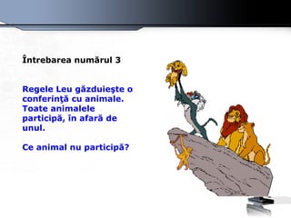 Întrebarea numărul 3 Regele Leu găzduieşte o conferinţă cu animale. Toate animalele participă, în afară de unul.  Ce animal nu participă?   