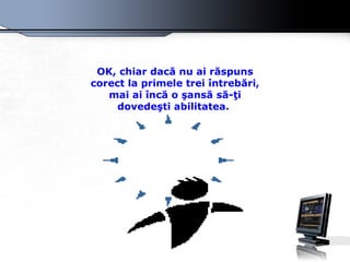OK, chiar dacă nu ai răspuns corect la primele trei întrebări, mai ai încă o şansă să-ţi dovedeşti abilitatea.   