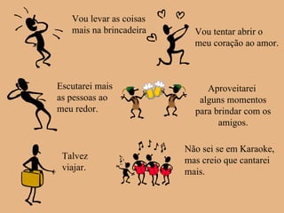 Vou levar as coisas mais na brincadeira Vou tentar abrir o meu coração ao amor. Escutarei mais as pessoas ao  meu redor. Aproveitarei  alguns momentos para brindar com os amigos. Talvez viajar. Não sei se em Karaoke,  mas creio que cantarei mais. 