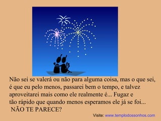 Não sei se valerá ou não para alguma coisa, mas o que sei, é que eu pelo menos, passarei bem o tempo, e talvez aproveitarei mais como ele realmente é... Fugaz e  tão rápido que quando menos esperamos ele já se foi... NÃO TE PARECE? Visite:  www.templodossonhos.com 