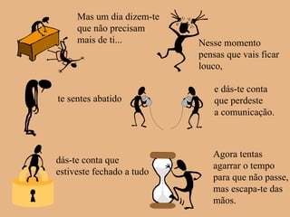 Mas um dia dizem-te que não precisam  mais de ti... Nesse momento pensas que vais ficar louco, te sentes abatido e dás-te conta que perdeste a comunicação. dás-te conta que  estiveste fechado a tudo Agora tentas agarrar o tempo para que não passe, mas escapa-te das mãos. 